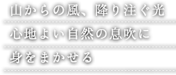 山からの風、降り注ぐ光 心地よい自然の息吹に 身をまかせる