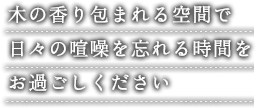 木の香り包まれる空間で 日々の喧噪を忘れる時間を お過ごしください