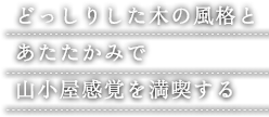 どっしりした木の風格と あたたかみで 山小屋感覚を満喫する